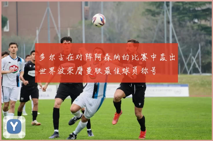 多尔古在对阵阿森纳的比赛中轰出世界波荣膺曼联最佳球员称号