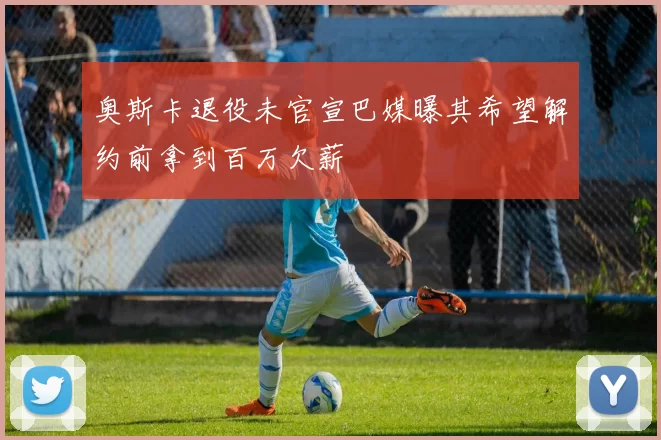 奥斯卡退役未官宣巴媒曝其希望解约前拿到百万欠薪