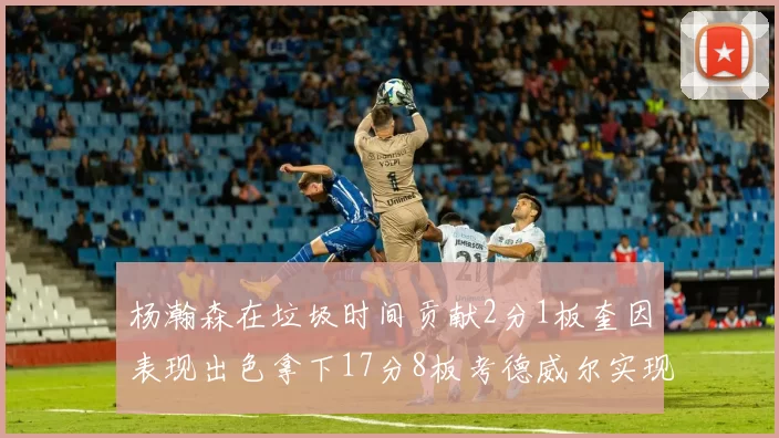 杨瀚森在垃圾时间贡献2分1板奎因表现出色拿下17分8板考德威尔实现双双14板转正